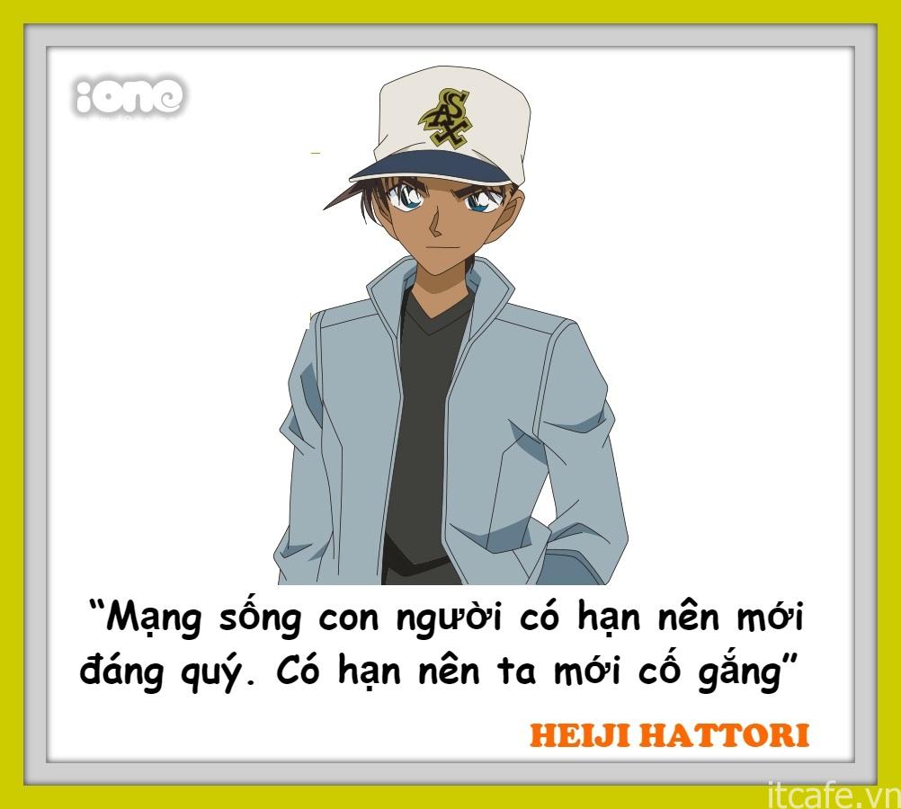 Heiji Hattori là thám tử trung học Osaka, vừa là bạn tốt vừa là đối thủ của "Conan" Shinichi Kudo. Anh chàng được mọi người đặt cho biệt danh là "Đại thám tử miền Tây", trong khi Shinichi là "Đại thám tử miền Đông". Anh chàng bộc trực, thẳng thắn, thông minh và nghĩa khí, hết lòng vì bạn bè nhưng khá ngốc nghếch trong chuyện tình cảm.